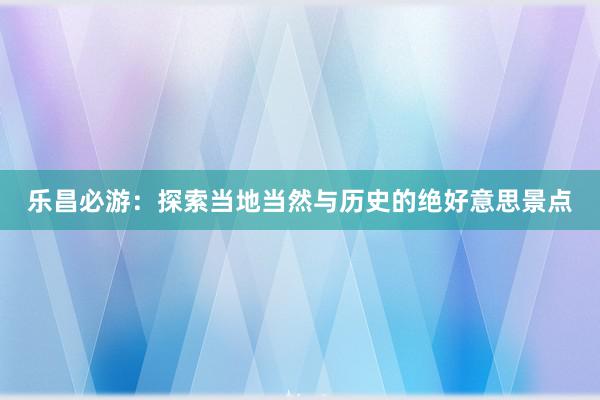 乐昌必游：探索当地当然与历史的绝好意思景点